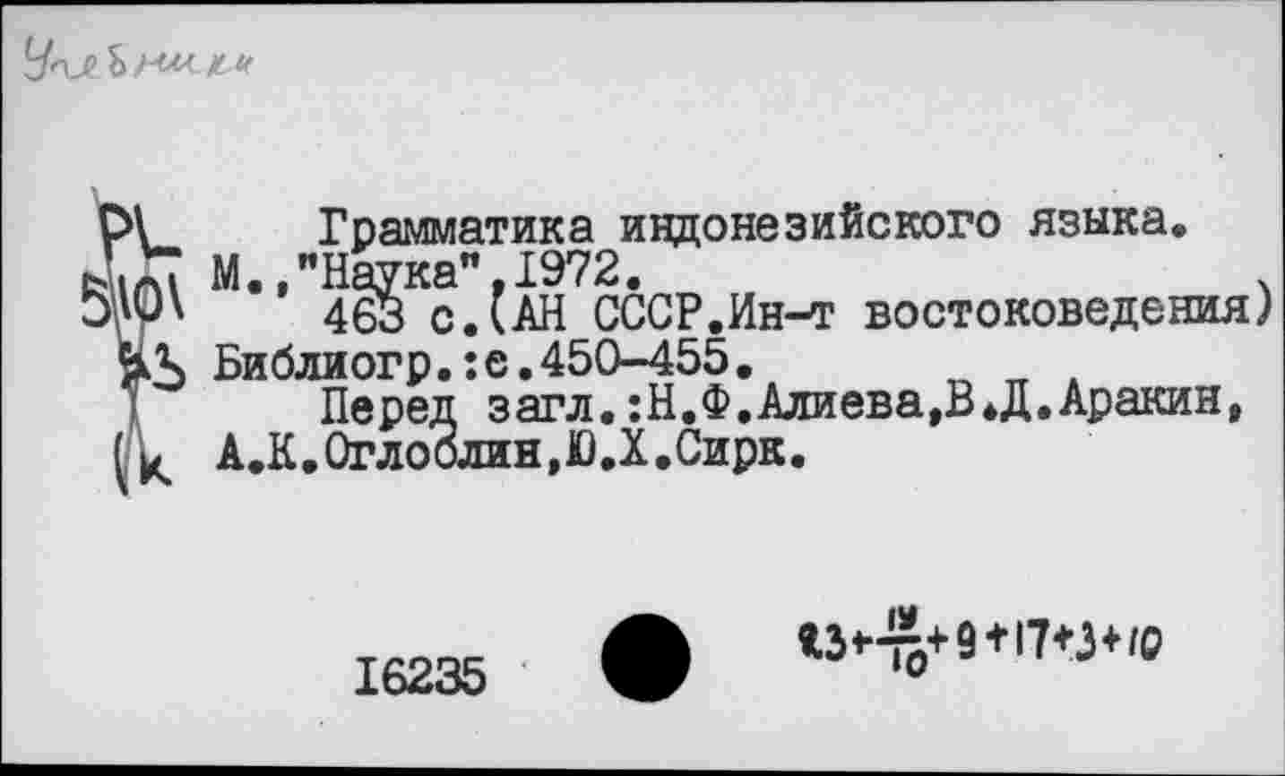 ﻿
I
Грамматика индонезийского языка.
М.,"Наука”.1972.	.
463 с. (АН СССР.Ин-т востоковедения) Библиогр.:е.450-455.
Перед загл. :Н.Ф.Алиева,В*Д.Аракин, А.К. Оглоблин, Ю.Х .Сирк.
16235
<3^+9+17+3+/0